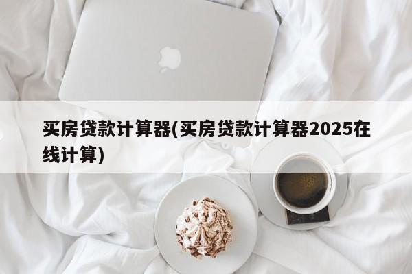 买房贷款计算器(买房贷款计算器2025在线计算)