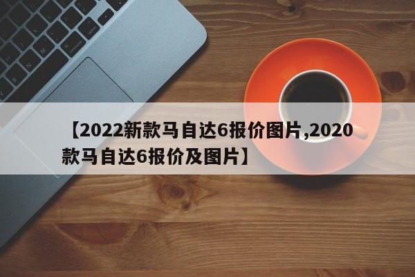 【2022新款马自达6报价图片,2020款马自达6报价及图片】