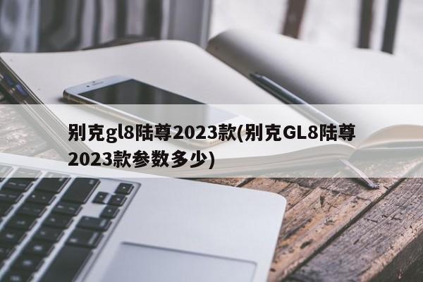 别克gl8陆尊2023款(别克GL8陆尊2023款参数多少)