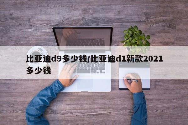 比亚迪d9多少钱/比亚迪d1新款2021多少钱