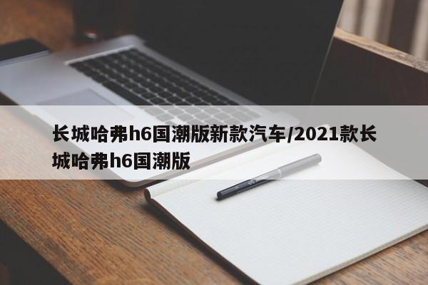 长城哈弗h6国潮版新款汽车/2021款长城哈弗h6国潮版