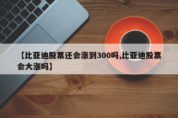 【比亚迪股票还会涨到300吗,比亚迪股票会大涨吗】