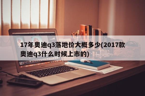 17年奥迪q3落地价大概多少(2017款奥迪q3什么时候上市的)