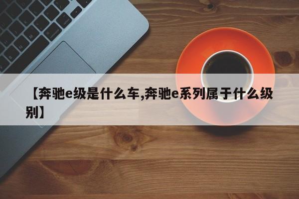 【奔驰e级是什么车,奔驰e系列属于什么级别】