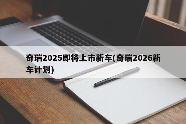 奇瑞2025即将上市新车(奇瑞2026新车计划)