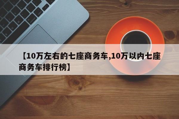 【10万左右的七座商务车,10万以内七座商务车排行榜】