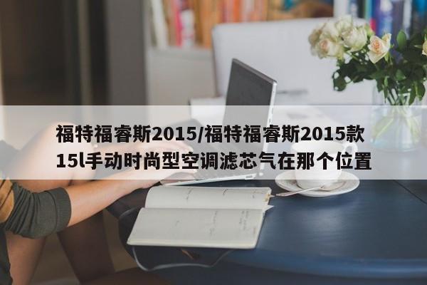 福特福睿斯2015/福特福睿斯2015款15l手动时尚型空调滤芯气在那个位置
