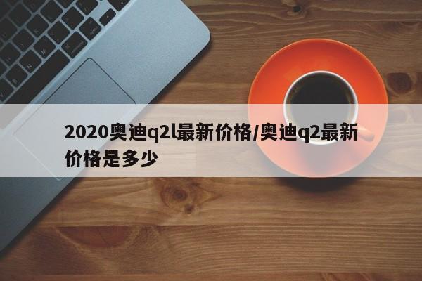 2020奥迪q2l最新价格/奥迪q2最新价格是多少