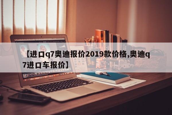 【进口q7奥迪报价2019款价格,奥迪q7进口车报价】