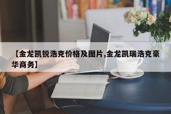 【金龙凯锐浩克价格及图片,金龙凯瑞浩克豪华商务】