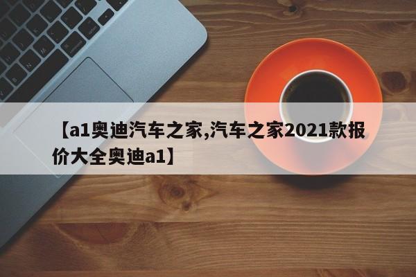 【a1奥迪汽车之家,汽车之家2021款报价大全奥迪a1】
