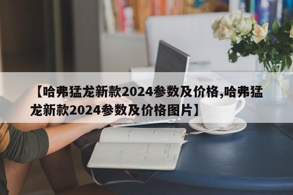 【哈弗猛龙新款2024参数及价格,哈弗猛龙新款2024参数及价格图片】
